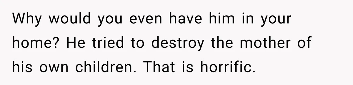 She Stayed Close to Her Brother’s Ex for the Kids, Now His New Wife Wants Her to Choose Sides Why would you even have him in your home? He tried to destroy the mother of his own children. That is horrific.