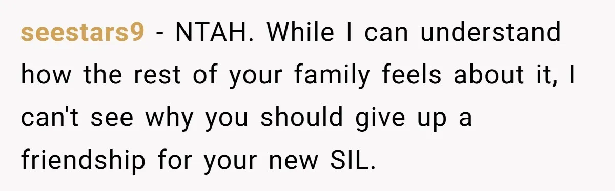 She Stayed Close to Her Brother’s Ex for the Kids, Now His New Wife Wants Her to Choose Sides seestars9 − NTAH. While I can understand how the rest of your family feels about it, I can't see why you should give up a friendship for your new SIL.