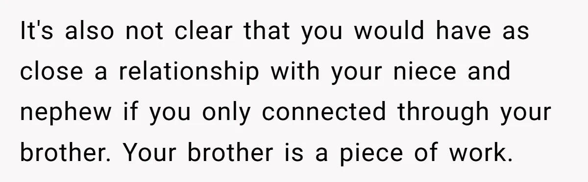 She Stayed Close to Her Brother’s Ex for the Kids, Now His New Wife Wants Her to Choose Sides It's also not clear that you would have as close a relationship with your niece and nephew if you only connected through your brother. Your brother is a piece of...