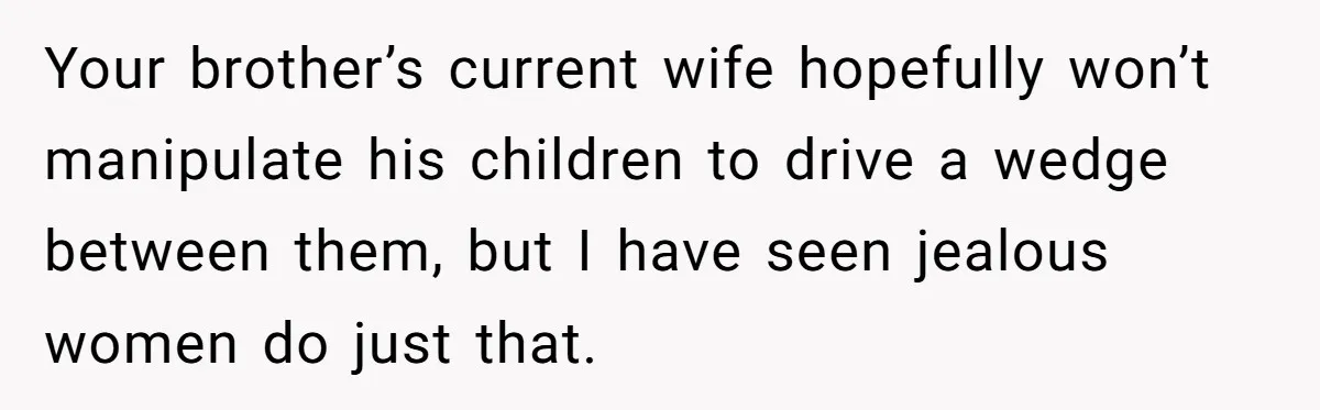 She Stayed Close to Her Brother’s Ex for the Kids, Now His New Wife Wants Her to Choose Sides Your brother’s current wife hopefully won’t manipulate his children to drive a wedge between them, but I have seen jealous women do just that.