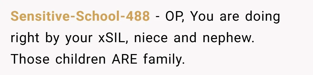 She Stayed Close to Her Brother’s Ex for the Kids, Now His New Wife Wants Her to Choose Sides Sensitive-School-488 − OP, You are doing right by your xSIL, niece and nephew. Those children ARE family.