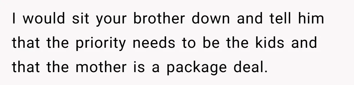 She Stayed Close to Her Brother’s Ex for the Kids, Now His New Wife Wants Her to Choose Sides I would sit your brother down and tell him that the priority needs to be the kids and that the mother is a package deal.
