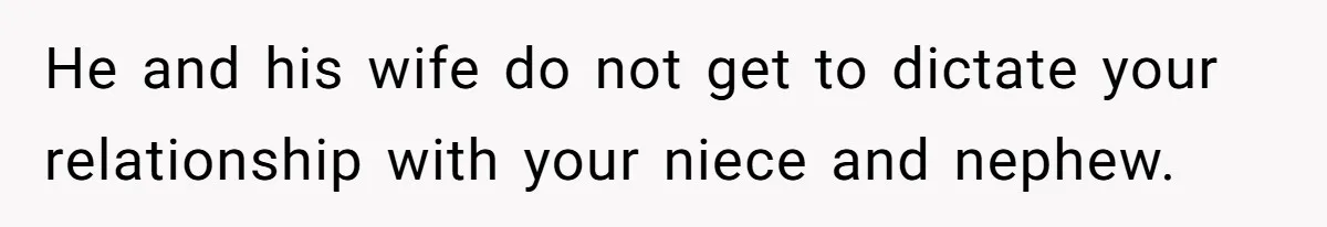 She Stayed Close to Her Brother’s Ex for the Kids, Now His New Wife Wants Her to Choose Sides He and his wife do not get to dictate your relationship with your niece and nephew.