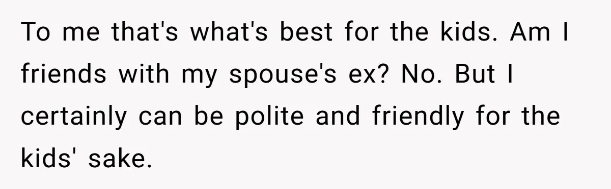 She Stayed Close to Her Brother’s Ex for the Kids, Now His New Wife Wants Her to Choose Sides To me that's what's best for the kids. Am I friends with my spouse's ex? No. But I certainly can be polite and friendly for the kids' sake.