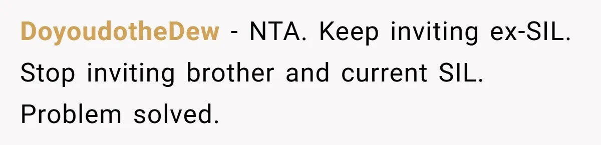 She Stayed Close to Her Brother’s Ex for the Kids, Now His New Wife Wants Her to Choose Sides DoyoudotheDew − NTA. Keep inviting ex-SIL. Stop inviting brother and current SIL. Problem solved.