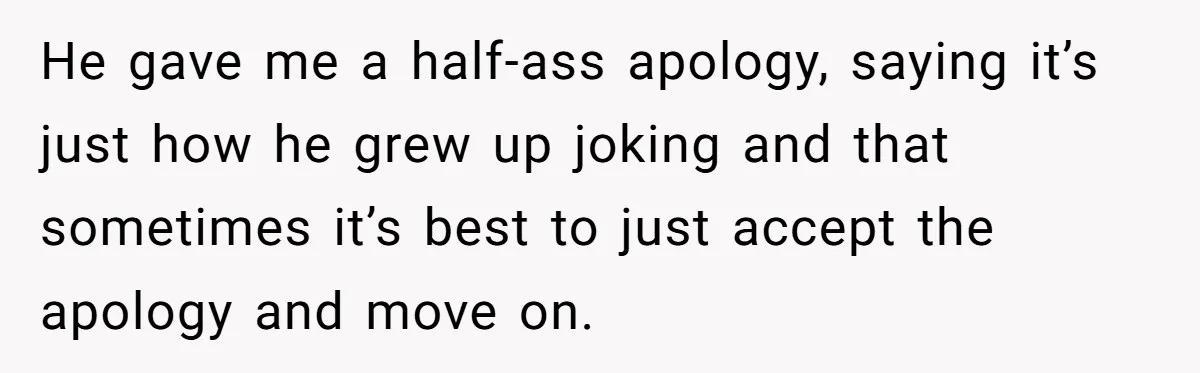 He gave me a half-ass apology, saying it’s just how he grew up joking and that sometimes it’s best to just accept the apology and move on.