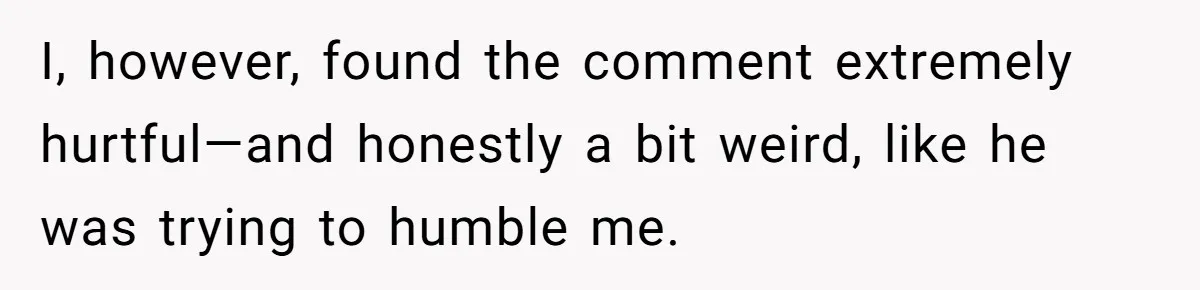 I, however, found the comment extremely hurtful—and honestly a bit weird, like he was trying to humble me.