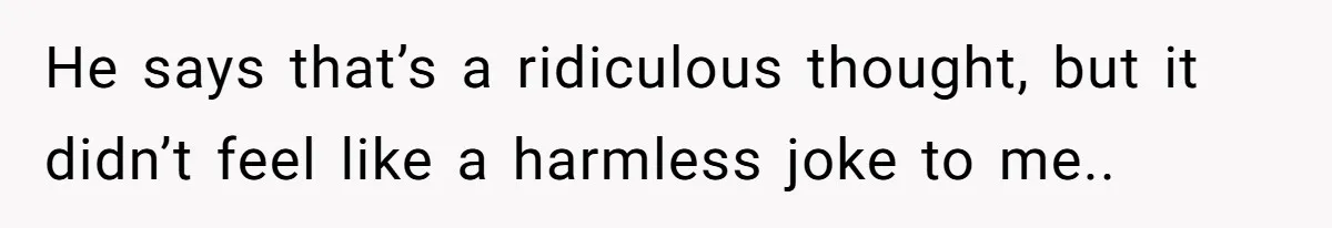 He says that’s a ridiculous thought, but it didn’t feel like a harmless joke to me..