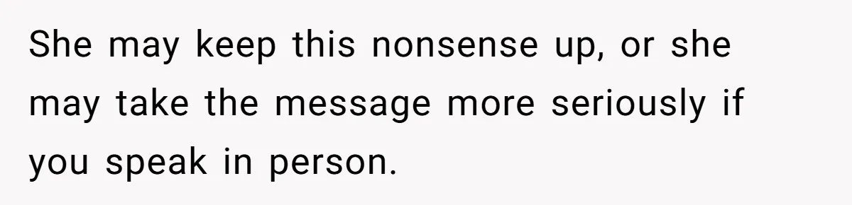 She may keep this nonsense up, or she may take the message more seriously if you speak in person.