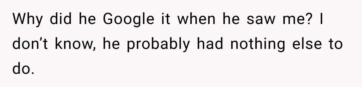 Why did he Google it when he saw me? I don’t know, he probably had nothing else to do.