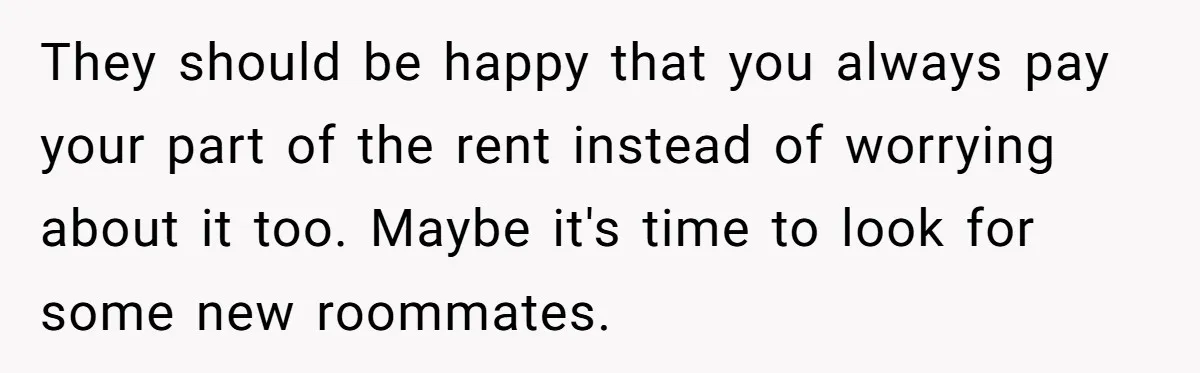 They should be happy that you always pay your part of the rent instead of worrying about it too. Maybe it's time to look for some new roommates.