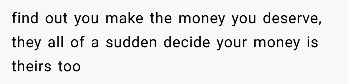 find out you make the money you deserve, they all of a sudden decide your money is theirs too