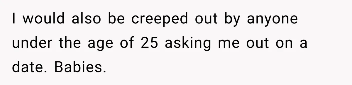 I would also be creeped out by anyone under the age of 25 asking me out on a date. Babies.