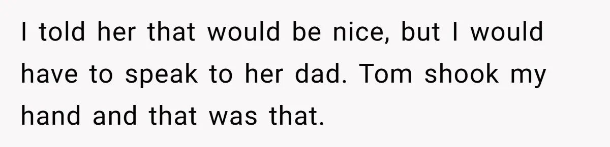 I told her that would be nice, but I would have to speak to her dad. Tom shook my hand and that was that.