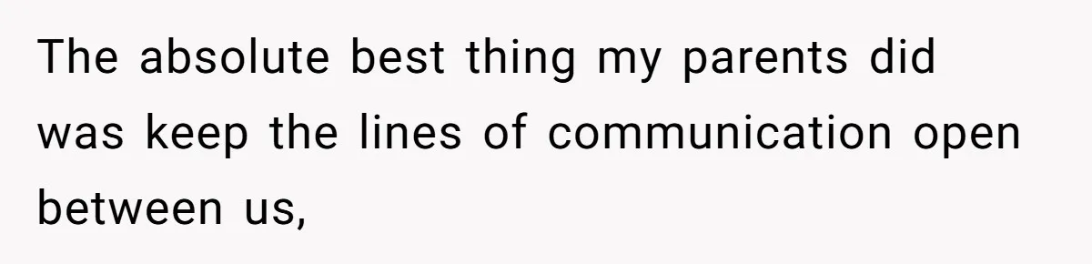 The absolute best thing my parents did was keep the lines of communication open between us,