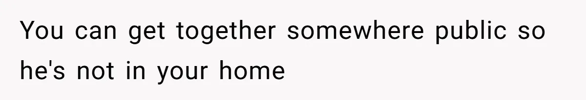 You can get together somewhere public so he's not in your home