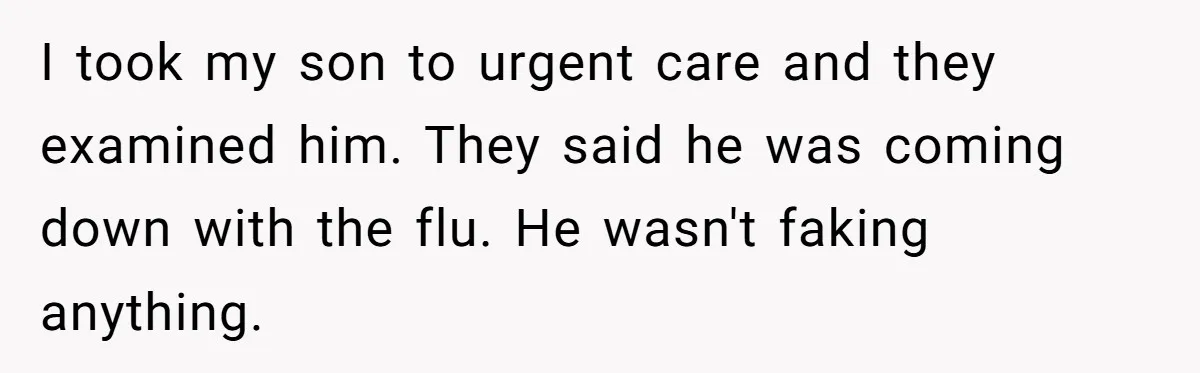 I took my son to urgent care and they examined him. They said he was coming down with the flu. He wasn't faking anything.