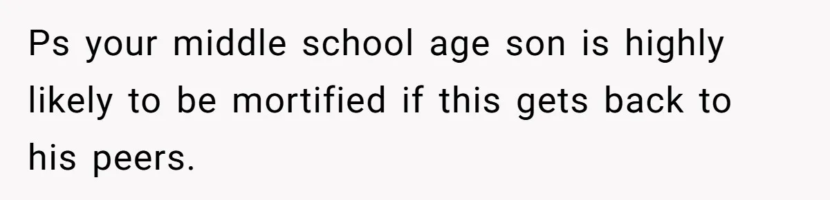 Ps your middle school age son is highly likely to be mortified if this gets back to his peers.