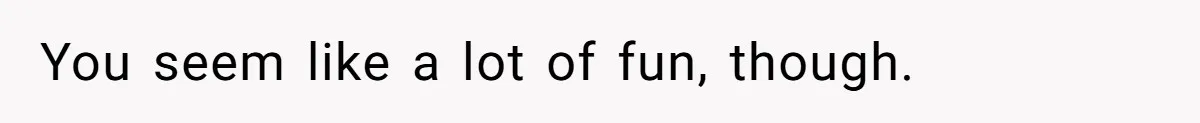 You seem like a lot of fun, though.