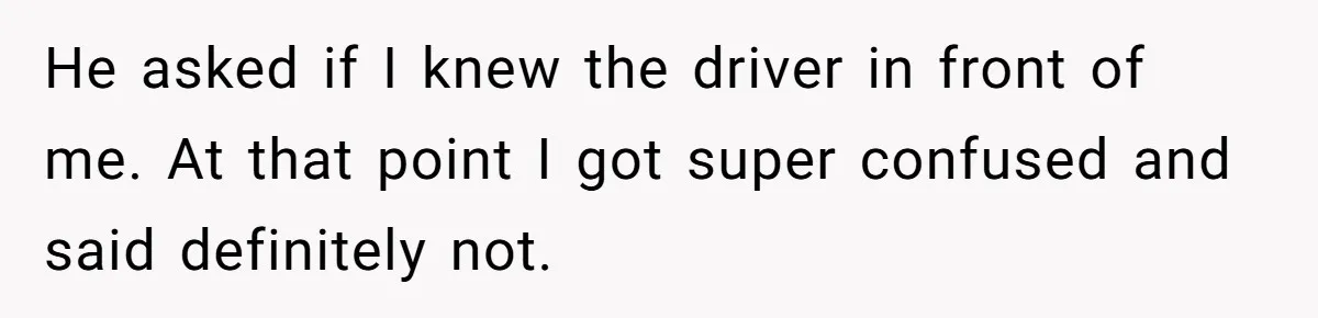He asked if I knew the driver in front of me. At that point I got super confused and said definitely not.