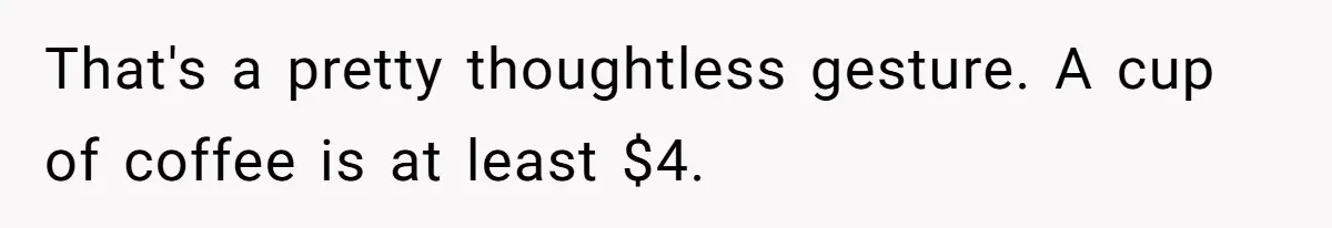 That's a pretty thoughtless gesture. A cup of coffee is at least $4.