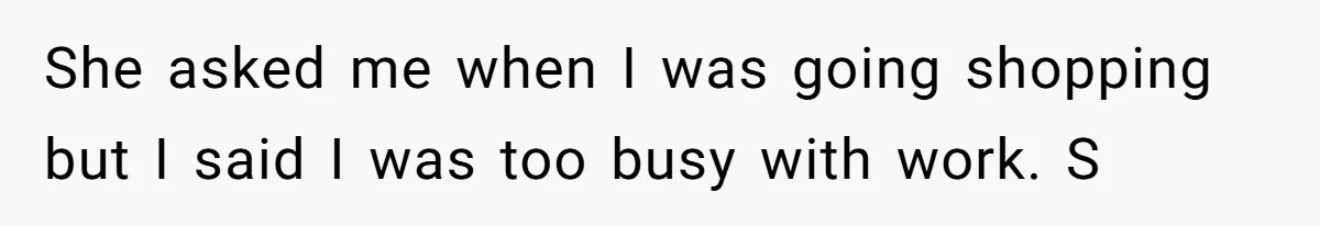 She asked me when I was going shopping but I said I was too busy with work. S