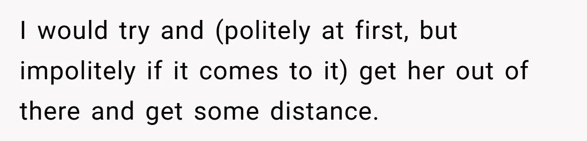 I would try and (politely at first, but impolitely if it comes to it) get her out of there and get some distance.