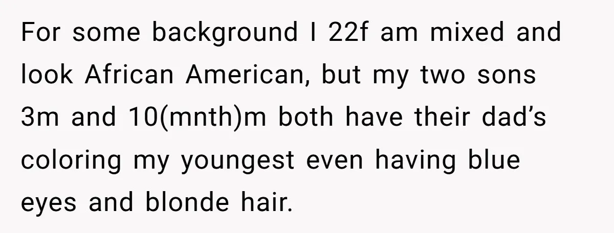 She Was Told She Couldn’t Be Her Own Child’s Mother, and That’s When Everything Boiled Over For some background I 22f am mixed and look African American, but my two sons 3m and 10(mnth)m both have their dad’s coloring my youngest even having blue eyes and...