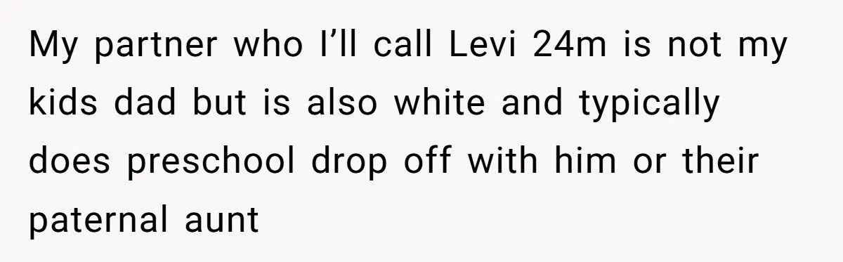 She Was Told She Couldn’t Be Her Own Child’s Mother, and That’s When Everything Boiled Over My partner who I’ll call Levi 24m is not my kids dad but is also white and typically does preschool drop off with him or their paternal aunt