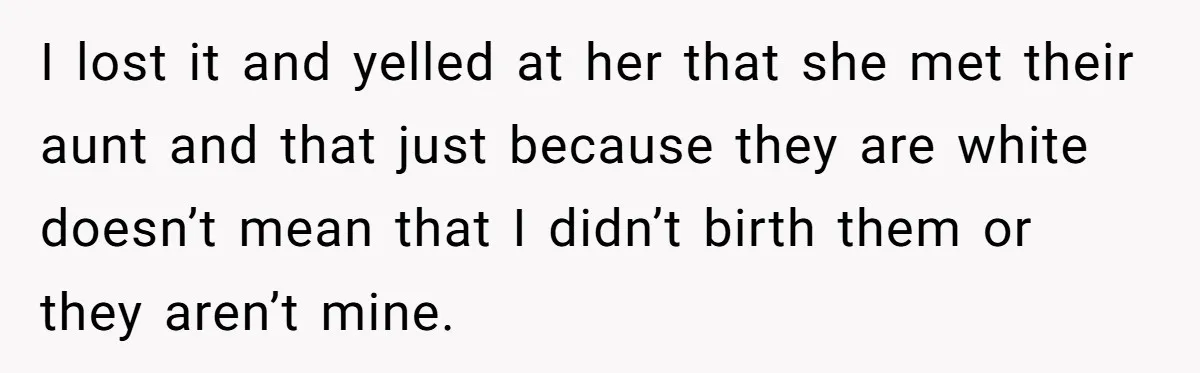 She Was Told She Couldn’t Be Her Own Child’s Mother, and That’s When Everything Boiled Over I lost it and yelled at her that she met their aunt and that just because they are white doesn’t mean that I didn’t birth them or they aren’t mine.