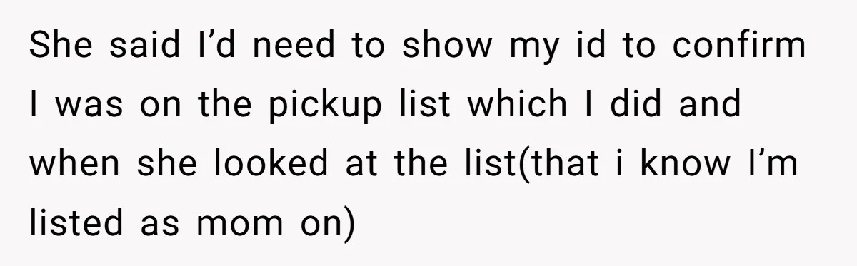 She Was Told She Couldn’t Be Her Own Child’s Mother, and That’s When Everything Boiled Over She said I’d need to show my id to confirm I was on the pickup list which I did and when she looked at the list(that i know I’m listed...