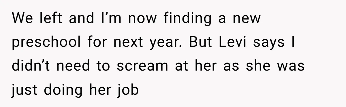 She Was Told She Couldn’t Be Her Own Child’s Mother, and That’s When Everything Boiled Over We left and I’m now finding a new preschool for next year. But Levi says I didn’t need to scream at her as she was just doing her job