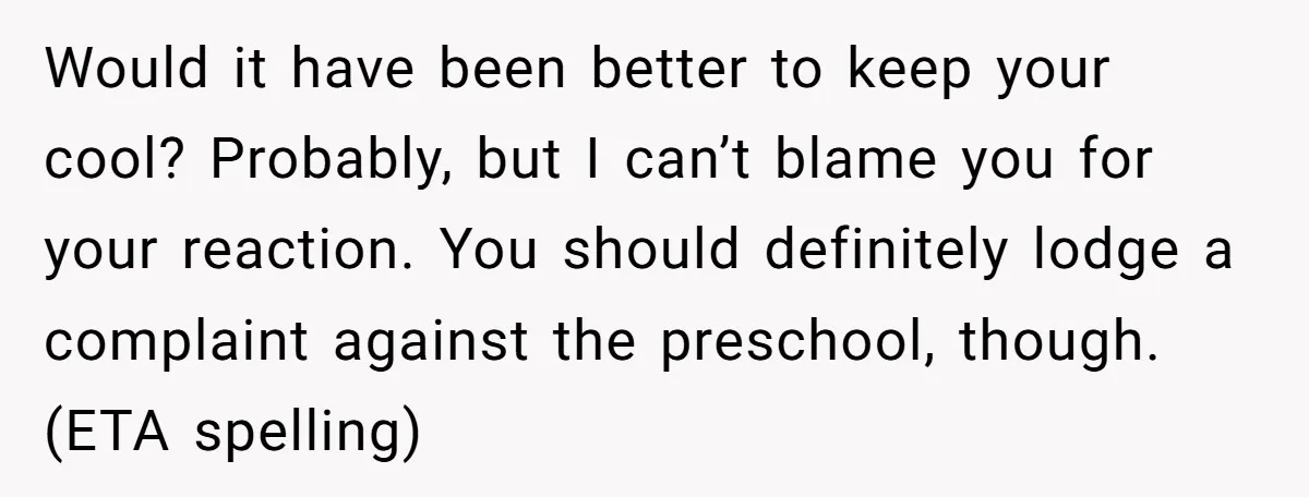 She Was Told She Couldn’t Be Her Own Child’s Mother, and That’s When Everything Boiled Over Would it have been better to keep your cool? Probably, but I can’t blame you for your reaction. You should definitely lodge a complaint against the preschool, though. (ETA spelling)
