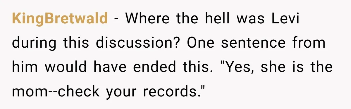 She Was Told She Couldn’t Be Her Own Child’s Mother, and That’s When Everything Boiled Over KingBretwald − Where the hell was Levi during this discussion? One sentence from him would have ended this. "Yes, she is the mom--check your records."