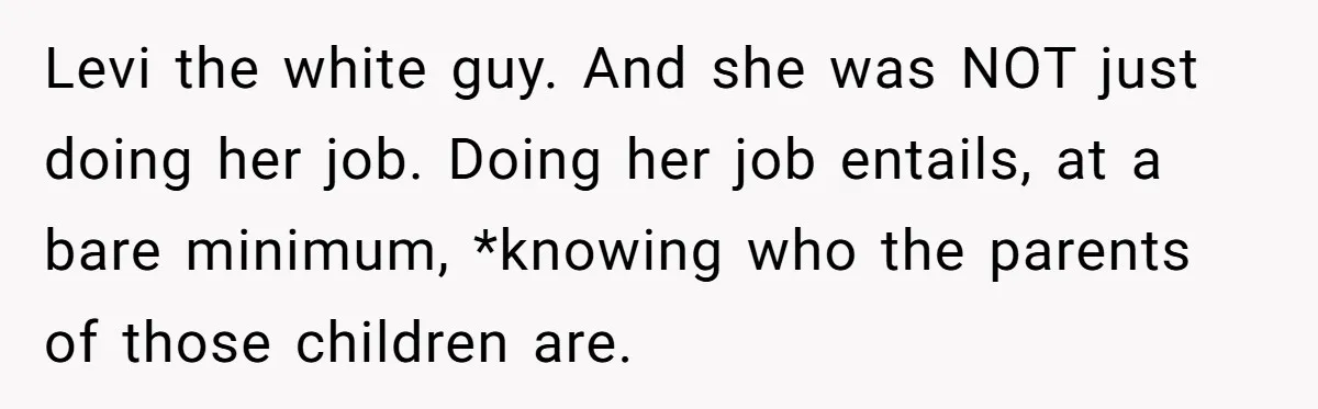 She Was Told She Couldn’t Be Her Own Child’s Mother, and That’s When Everything Boiled Over Levi the white guy. And she was NOT just doing her job. Doing her job entails, at a bare minimum, *knowing who the parents of those children are.
