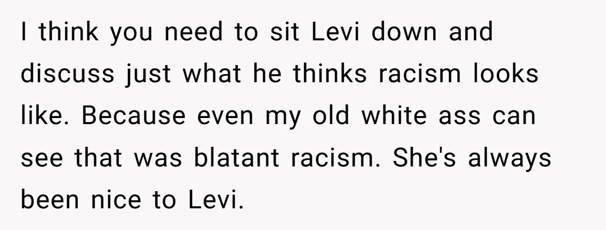 She Was Told She Couldn’t Be Her Own Child’s Mother, and That’s When Everything Boiled Over I think you need to sit Levi down and discuss just what he thinks racism looks like. Because even my old white ass can see that was blatant racism. She's...