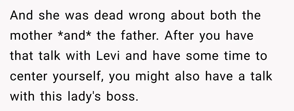 She Was Told She Couldn’t Be Her Own Child’s Mother, and That’s When Everything Boiled Over And she was dead wrong about both the mother *and* the father. After you have that talk with Levi and have some time to center yourself, you might also have...