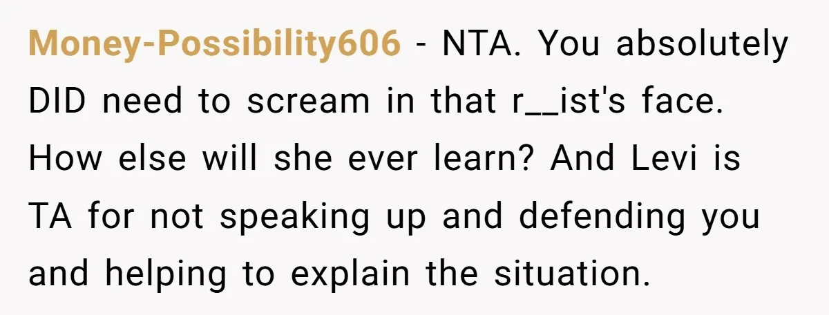 She Was Told She Couldn’t Be Her Own Child’s Mother, and That’s When Everything Boiled Over Money-Possibility606 − NTA. You absolutely DID need to scream in that r__ist's face. How else will she ever learn? And Levi is TA for not speaking up and defending you...
