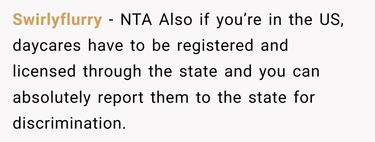 She Was Told She Couldn’t Be Her Own Child’s Mother, and That’s When Everything Boiled Over Swirlyflurry − NTA Also if you’re in the US, daycares have to be registered and licensed through the state and you can absolutely report them to the state for discrimination.