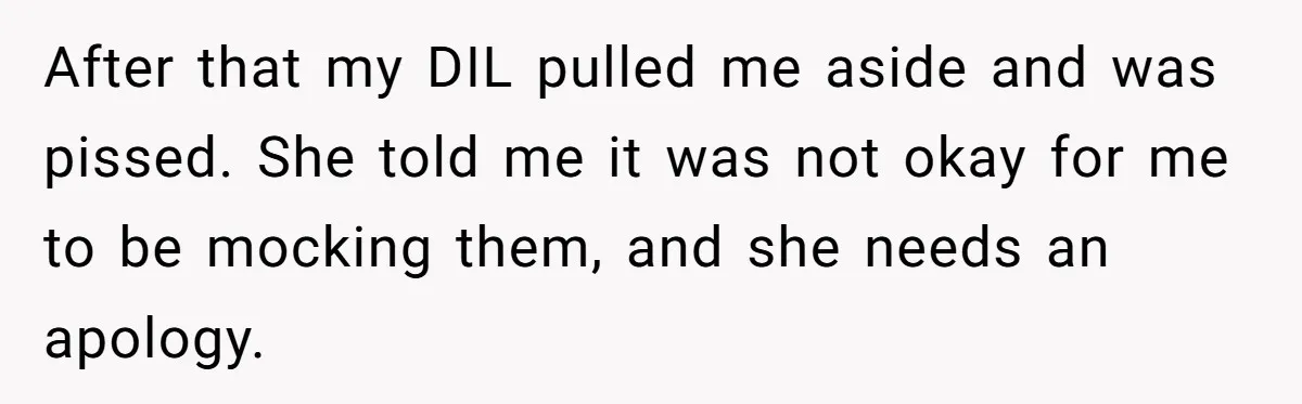 After that my DIL pulled me aside and was pissed. She told me it was not okay for me to be mocking them, and she needs an apology.