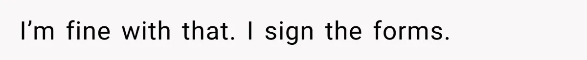 I’m fine with that. I sign the forms.