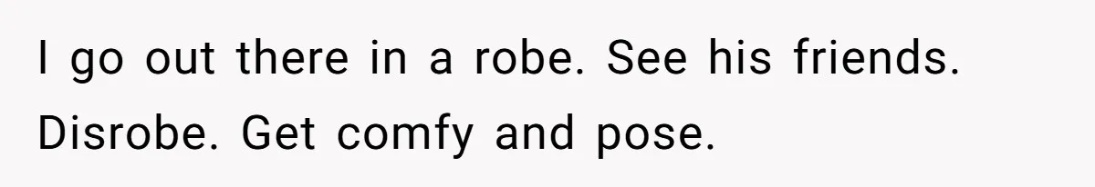 I go out there in a robe. See his friends. Disrobe. Get comfy and pose.