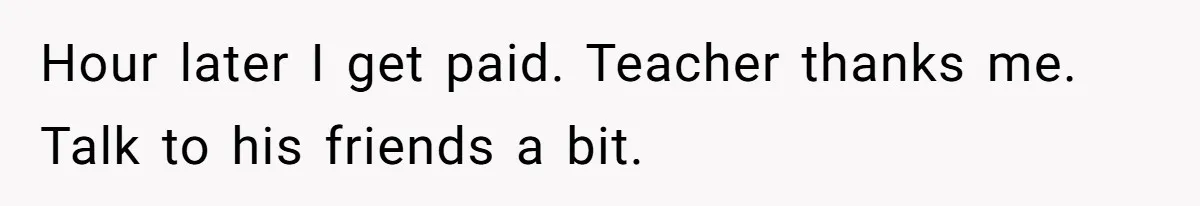 Hour later I get paid. Teacher thanks me. Talk to his friends a bit.