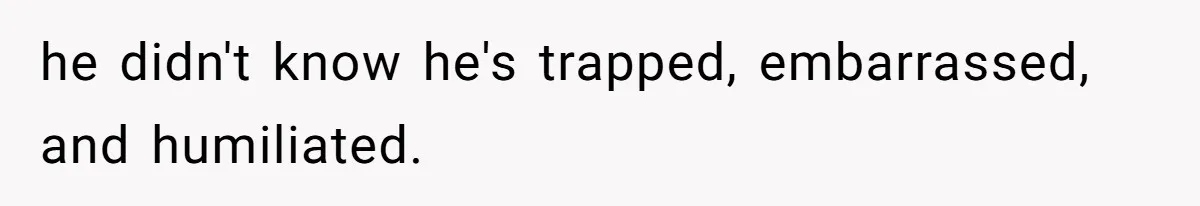 he didn't know he's trapped, embarrassed, and humiliated.