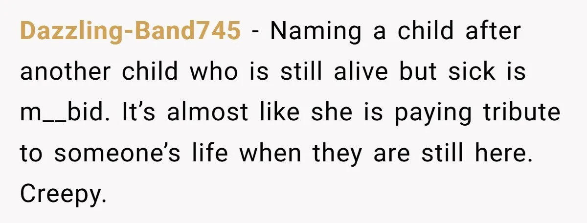 A Woman Told Her Pregnant Sister Not to Use Her Daughter’s Name, and It Sparked a Painful Family Divide Dazzling-Band745 − Naming a child after another child who is still alive but sick is m__bid. It’s almost like she is paying tribute to someone’s life when they are still...