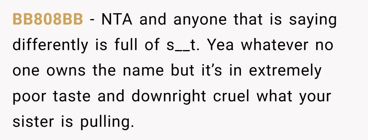 A Woman Told Her Pregnant Sister Not to Use Her Daughter’s Name, and It Sparked a Painful Family Divide BB808BB − NTA and anyone that is saying differently is full of s__t. Yea whatever no one owns the name but it’s in extremely poor taste and downright cruel what...