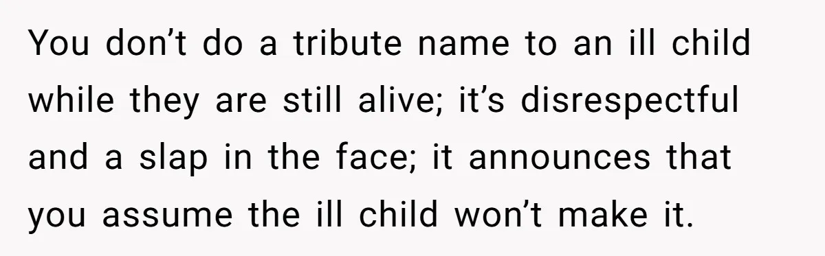 A Woman Told Her Pregnant Sister Not to Use Her Daughter’s Name, and It Sparked a Painful Family Divide You don’t do a tribute name to an ill child while they are still alive; it’s disrespectful and a slap in the face; it announces that you assume the ill...