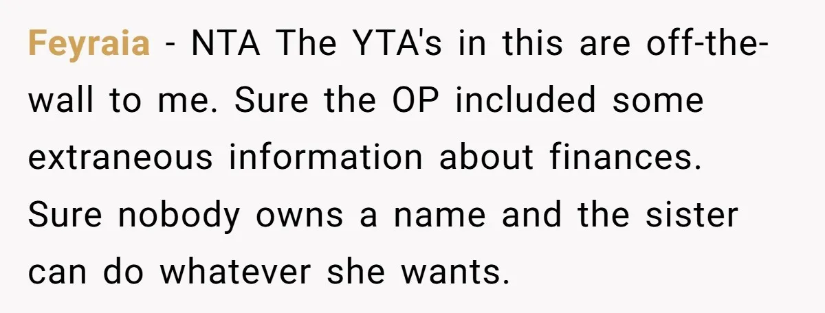 A Woman Told Her Pregnant Sister Not to Use Her Daughter’s Name, and It Sparked a Painful Family Divide Feyraia − NTA The YTA's in this are off-the-wall to me. Sure the OP included some extraneous information about finances. Sure nobody owns a name and the sister can do...