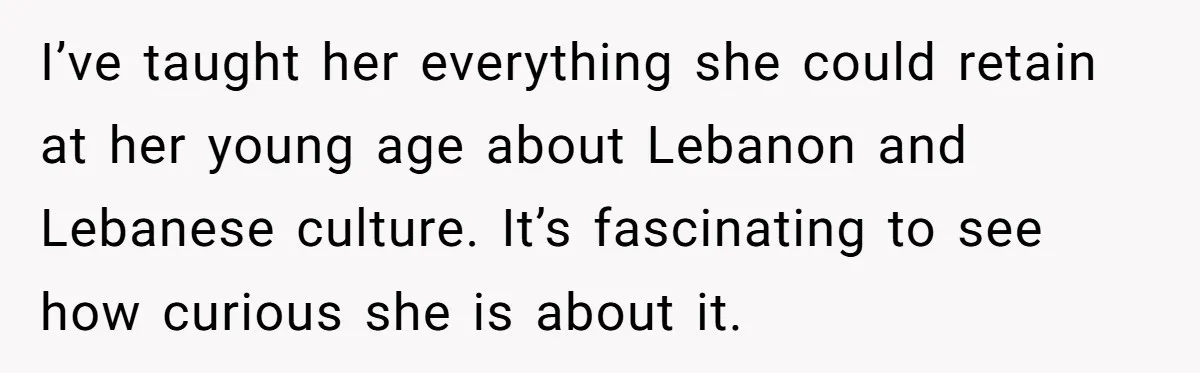 He Taught His Daughter Arabic to Honor Her Roots, Then She Got Bullied and His Wife Blamed Him I’ve taught her everything she could retain at her young age about Lebanon and Lebanese culture. It’s fascinating to see how curious she is about it.