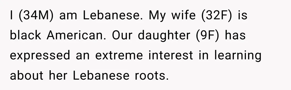 He Taught His Daughter Arabic to Honor Her Roots, Then She Got Bullied and His Wife Blamed Him I (34M) am Lebanese. My wife (32F) is black American. Our daughter (9F) has expressed an extreme interest in learning about her Lebanese roots.